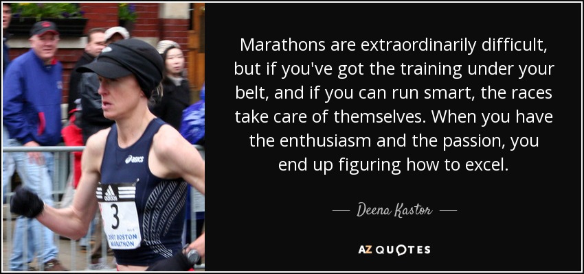 Marathons are extraordinarily difficult, but if you've got the training under your belt, and if you can run smart, the races take care of themselves. When you have the enthusiasm and the passion, you end up figuring how to excel. - Deena Kastor