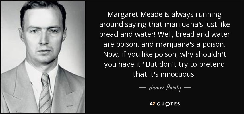 Margaret Meade is always running around saying that marijuana's just like bread and water! Well, bread and water are poison, and marijuana's a poison. Now, if you like poison, why shouldn't you have it? But don't try to pretend that it's innocuous. - James Purdy