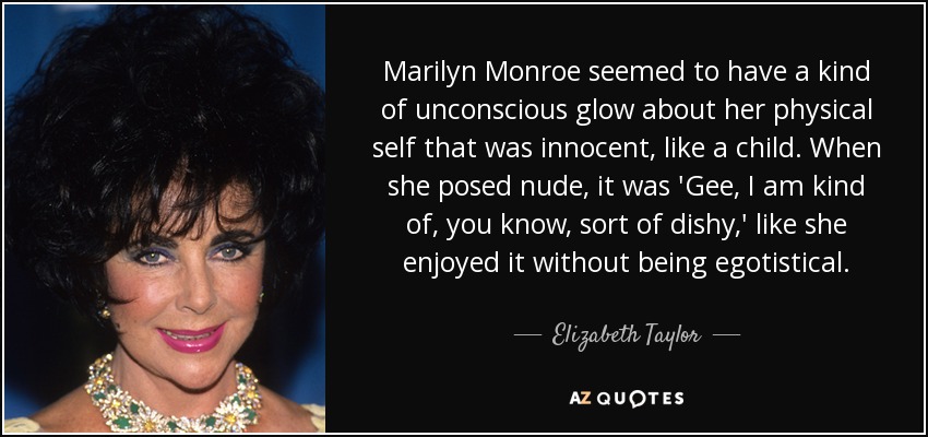 Marilyn Monroe seemed to have a kind of unconscious glow about her physical self that was innocent, like a child. When she posed nude, it was 'Gee, I am kind of, you know, sort of dishy,' like she enjoyed it without being egotistical. - Elizabeth Taylor