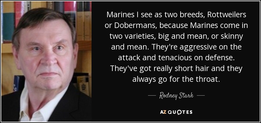 Marines I see as two breeds, Rottweilers or Dobermans, because Marines come in two varieties, big and mean, or skinny and mean. They're aggressive on the attack and tenacious on defense. They've got really short hair and they always go for the throat. - Rodney Stark