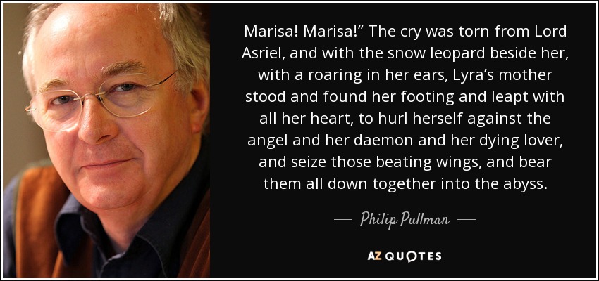 Marisa! Marisa!” The cry was torn from Lord Asriel, and with the snow leopard beside her, with a roaring in her ears, Lyra’s mother stood and found her footing and leapt with all her heart, to hurl herself against the angel and her daemon and her dying lover, and seize those beating wings, and bear them all down together into the abyss. - Philip Pullman