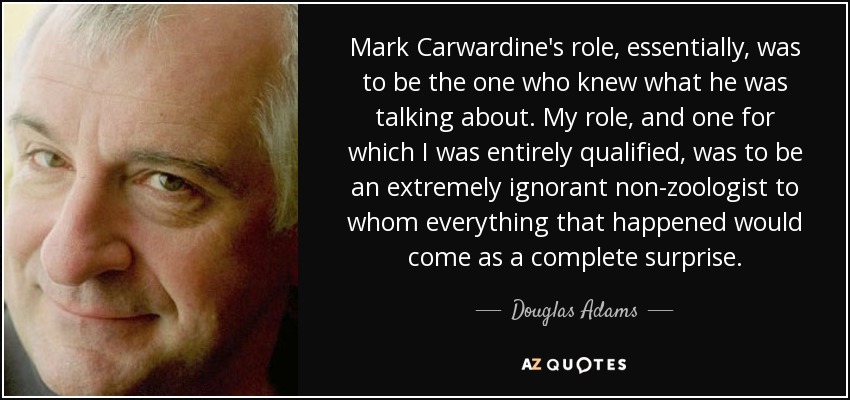 Mark Carwardine's role, essentially, was to be the one who knew what he was talking about. My role, and one for which I was entirely qualified, was to be an extremely ignorant non-zoologist to whom everything that happened would come as a complete surprise. - Douglas Adams