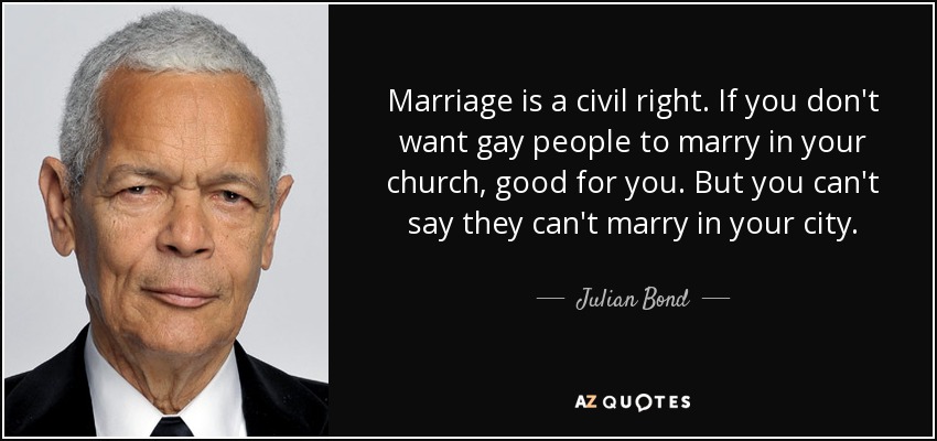 Marriage is a civil right. If you don't want gay people to marry in your church, good for you. But you can't say they can't marry in your city. - Julian Bond
