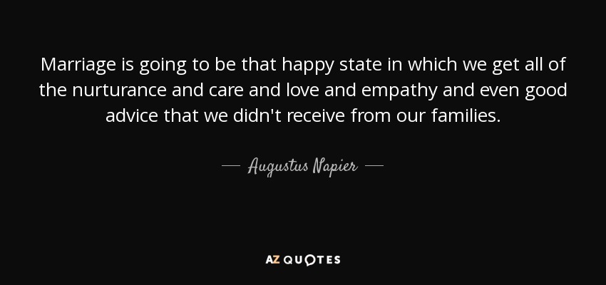 El matrimonio va a ser ese estado feliz en el que recibiremos toda la crianza, el cuidado, el amor, la empatía e incluso los buenos consejos que no recibimos de nuestras familias. - Augustus Napier