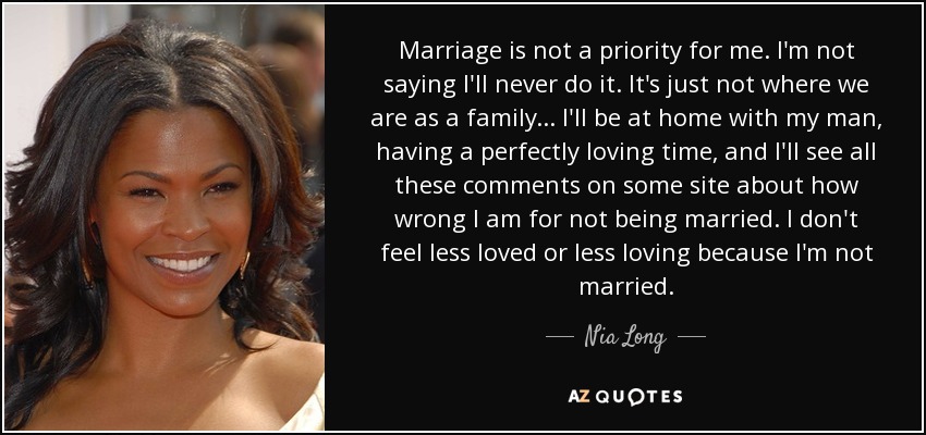 Marriage is not a priority for me. I'm not saying I'll never do it. It's just not where we are as a family . . . I'll be at home with my man, having a perfectly loving time, and I'll see all these comments on some site about how wrong I am for not being married. I don't feel less loved or less loving because I'm not married. - Nia Long