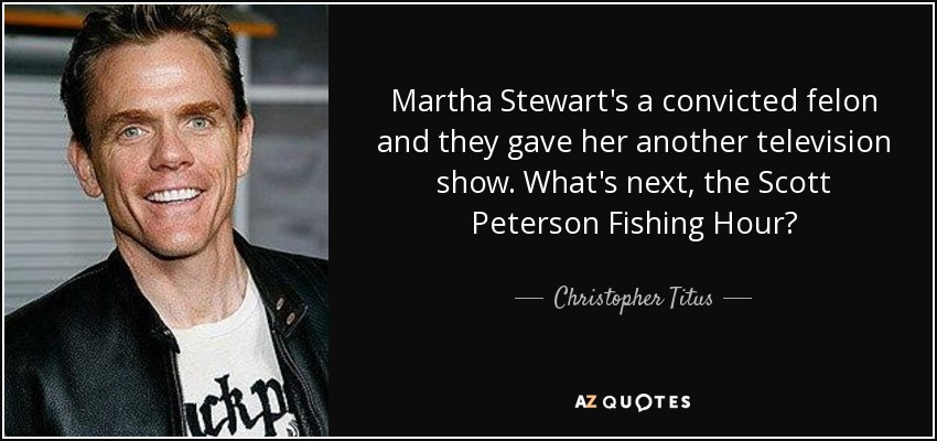 Martha Stewart's a convicted felon and they gave her another television show. What's next, the Scott Peterson Fishing Hour? - Christopher Titus