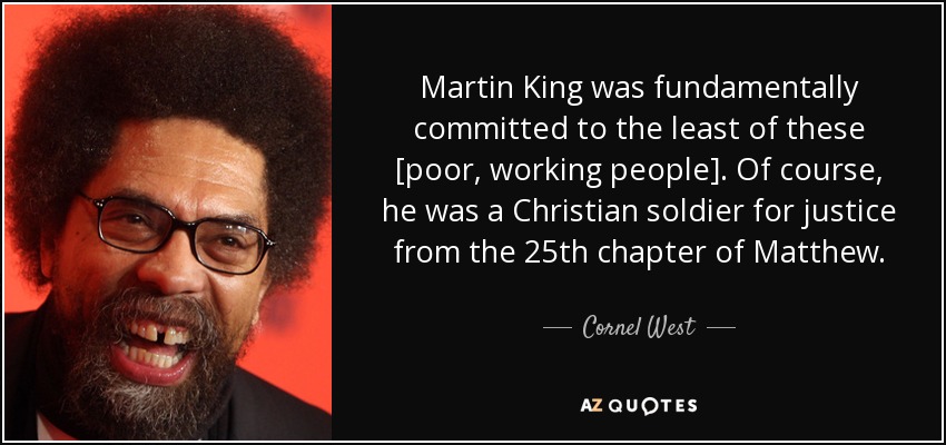 Martin King was fundamentally committed to the least of these [poor, working people]. Of course, he was a Christian soldier for justice from the 25th chapter of Matthew. - Cornel West