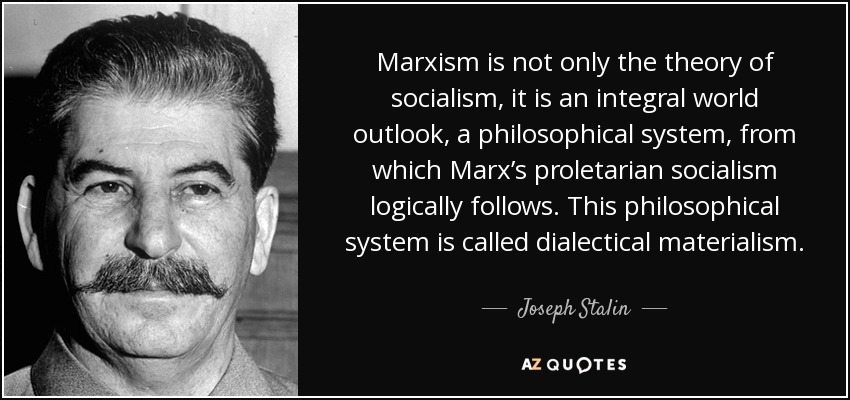 Marxism is not only the theory of socialism, it is an integral world outlook, a philosophical system, from which Marx’s proletarian socialism logically follows. This philosophical system is called dialectical materialism. - Joseph Stalin