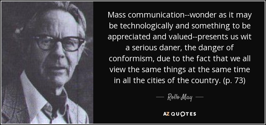 Mass communication--wonder as it may be technologically and something to be appreciated and valued--presents us wit a serious daner, the danger of conformism, due to the fact that we all view the same things at the same time in all the cities of the country. (p. 73) - Rollo May