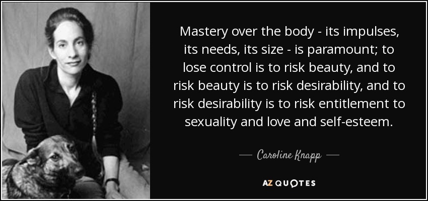 Mastery over the body - its impulses, its needs, its size - is paramount; to lose control is to risk beauty, and to risk beauty is to risk desirability, and to risk desirability is to risk entitlement to sexuality and love and self-esteem. - Caroline Knapp