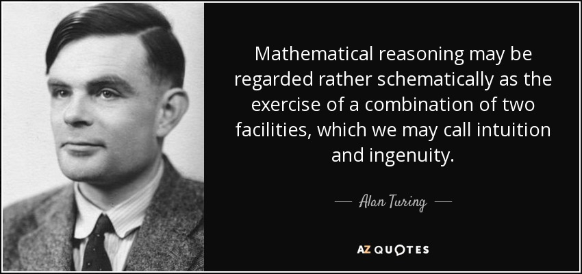 Mathematical reasoning may be regarded rather schematically as the exercise of a combination of two facilities, which we may call intuition and ingenuity. - Alan Turing