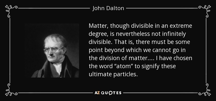 Matter, though divisible in an extreme degree, is nevertheless not infinitely divisible. That is, there must be some point beyond which we cannot go in the division of matter. ... I have chosen the word “atom” to signify these ultimate particles. - John Dalton