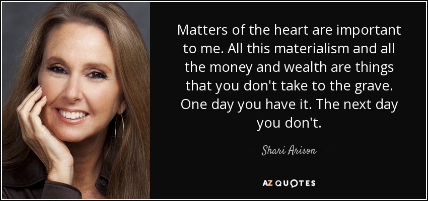 Matters of the heart are important to me. All this materialism and all the money and wealth are things that you don't take to the grave. One day you have it. The next day you don't. - Shari Arison