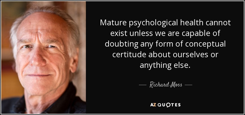 Mature psychological health cannot exist unless we are capable of doubting any form of conceptual certitude about ourselves or anything else. - Richard Moss