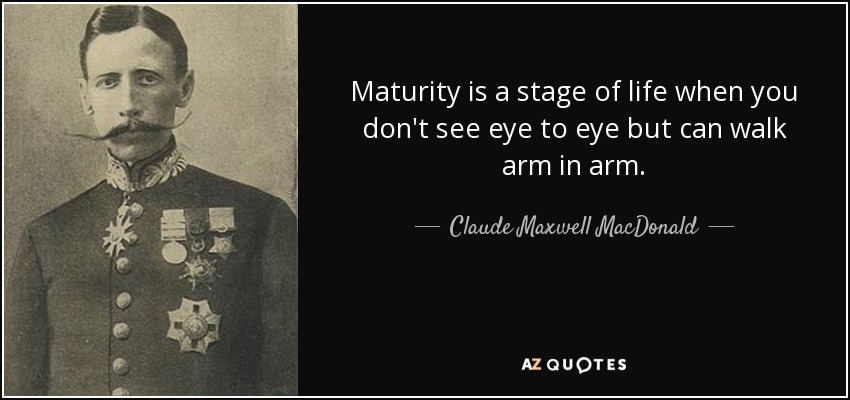 Maturity is a stage of life when you don't see eye to eye but can walk arm in arm. - Claude Maxwell MacDonald