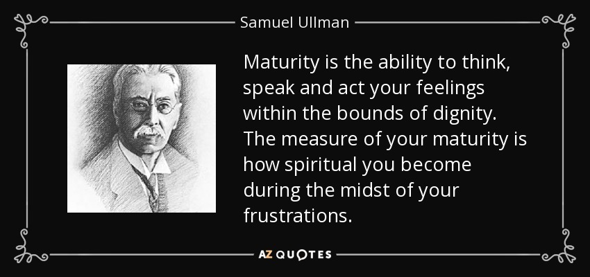 La madurez es la capacidad de pensar, hablar y actuar tus sentimientos dentro de los límites de la dignidad. La medida de tu madurez es lo espiritual que te vuelves en medio de tus frustraciones. - Samuel Ullman