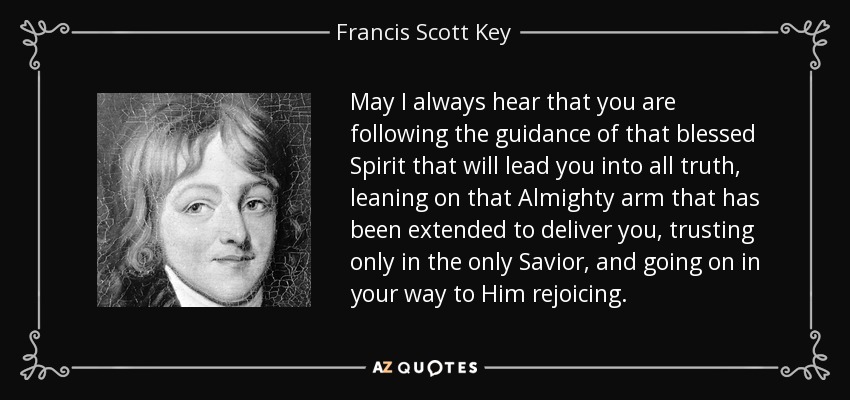 May I always hear that you are following the guidance of that blessed Spirit that will lead you into all truth, leaning on that Almighty arm that has been extended to deliver you, trusting only in the only Savior, and going on in your way to Him rejoicing. - Francis Scott Key