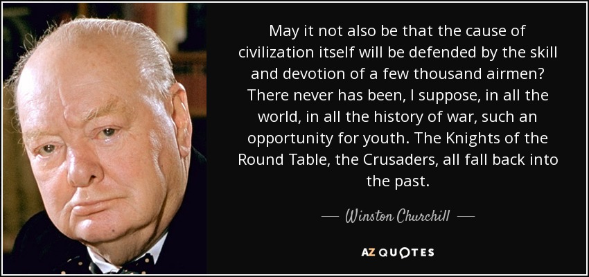 May it not also be that the cause of civilization itself will be defended by the skill and devotion of a few thousand airmen? There never has been, I suppose, in all the world, in all the history of war, such an opportunity for youth. The Knights of the Round Table, the Crusaders, all fall back into the past. - Winston Churchill