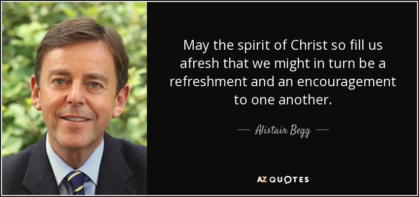 May the spirit of Christ so fill us afresh that we might in turn be a refreshment and an encouragement to one another. - Alistair Begg