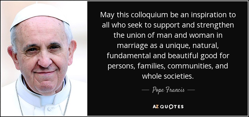 Que este coloquio sea una inspiración para todos los que buscan apoyar y fortalecer la unión del hombre y la mujer en el matrimonio como un bien único, natural, fundamental y hermoso para las personas, las familias, las comunidades y las sociedades enteras. - Pope Francis