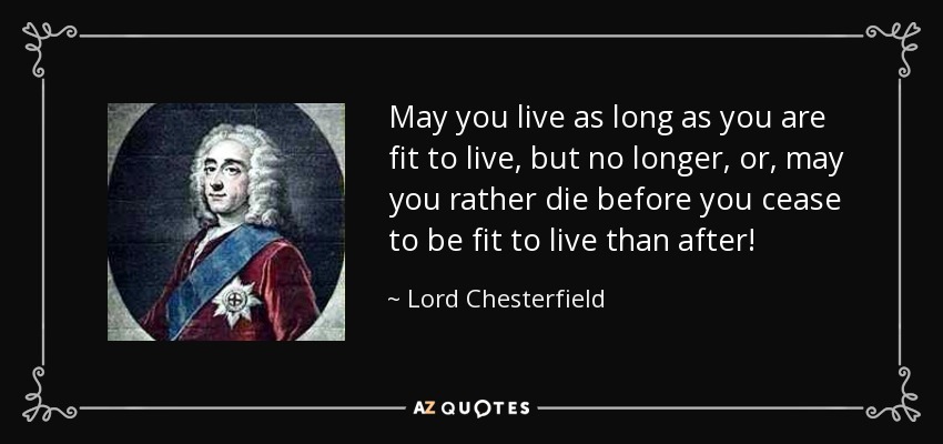 May you live as long as you are fit to live, but no longer, or, may you rather die before you cease to be fit to live than after! - Lord Chesterfield