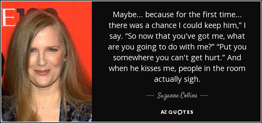 Maybe . . . because for the first time . . . there was a chance I could keep him,” I say. “So now that you've got me, what are you going to do with me?” “Put you somewhere you can't get hurt.” And when he kisses me, people in the room actually sigh. - Suzanne Collins