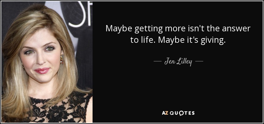 Maybe getting more isn't the answer to life. Maybe it's giving. - Jen Lilley