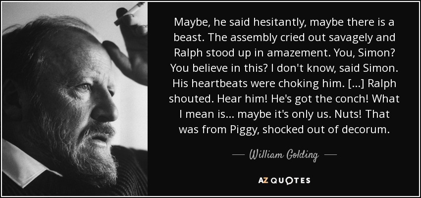 Maybe, he said hesitantly, maybe there is a beast. The assembly cried out savagely and Ralph stood up in amazement. You, Simon? You believe in this? I don't know, said Simon. His heartbeats were choking him. [...] Ralph shouted. Hear him! He's got the conch! What I mean is . . . maybe it's only us. Nuts! That was from Piggy, shocked out of decorum. - William Golding