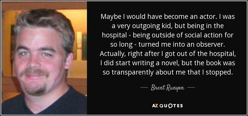 Maybe I would have become an actor. I was a very outgoing kid, but being in the hospital - being outside of social action for so long - turned me into an observer. Actually, right after I got out of the hospital, I did start writing a novel, but the book was so transparently about me that I stopped. - Brent Runyon