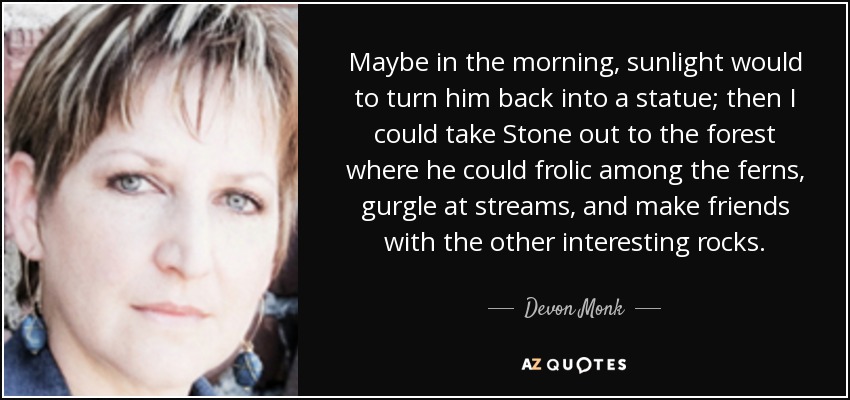 Maybe in the morning, sunlight would to turn him back into a statue; then I could take Stone out to the forest where he could frolic among the ferns, gurgle at streams, and make friends with the other interesting rocks. - Devon Monk