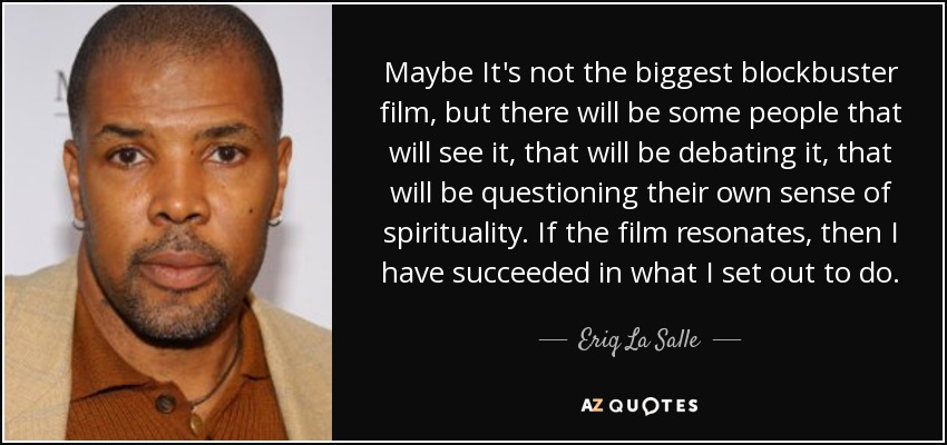 Maybe It's not the biggest blockbuster film, but there will be some people that will see it, that will be debating it, that will be questioning their own sense of spirituality. If the film resonates, then I have succeeded in what I set out to do. - Eriq La Salle