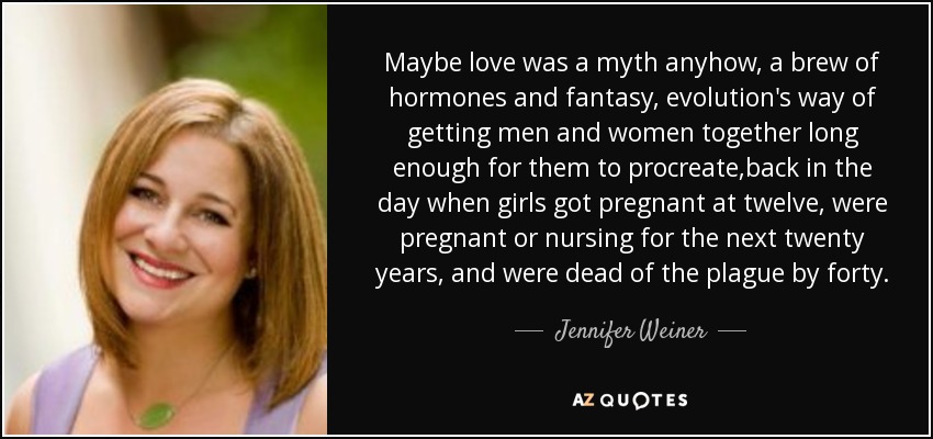 Maybe love was a myth anyhow, a brew of hormones and fantasy, evolution's way of getting men and women together long enough for them to procreate,back in the day when girls got pregnant at twelve, were pregnant or nursing for the next twenty years, and were dead of the plague by forty. - Jennifer Weiner