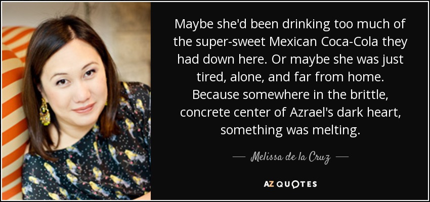 Maybe she'd been drinking too much of the super-sweet Mexican Coca-Cola they had down here. Or maybe she was just tired, alone, and far from home. Because somewhere in the brittle, concrete center of Azrael's dark heart, something was melting. - Melissa de la Cruz