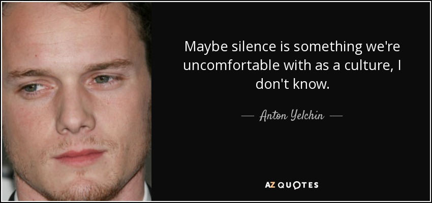 Maybe silence is something we're uncomfortable with as a culture, I don't know. - Anton Yelchin