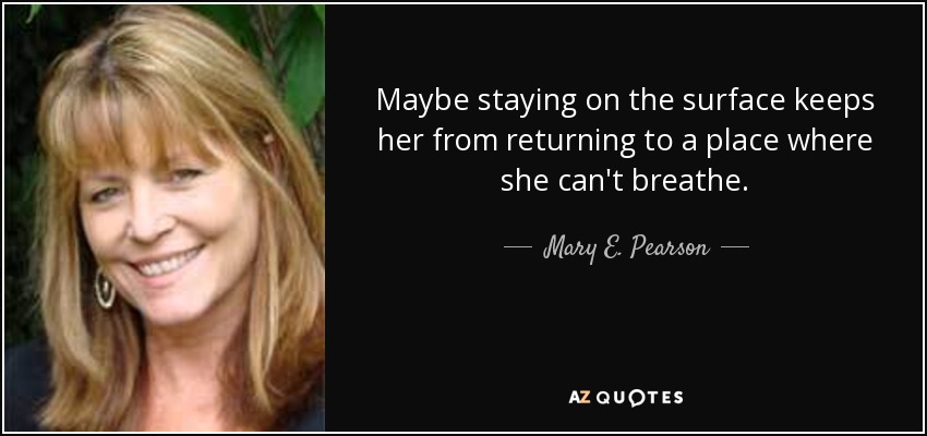 Maybe staying on the surface keeps her from returning to a place where she can't breathe. - Mary E. Pearson