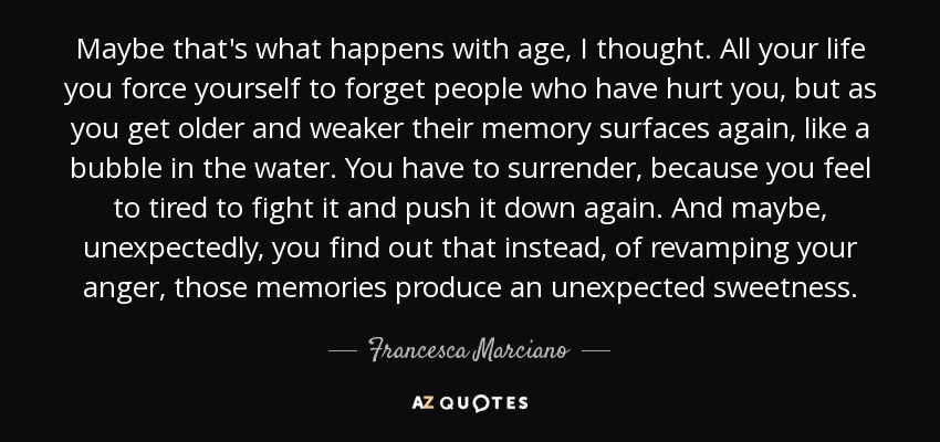 Maybe that's what happens with age, I thought. All your life you force yourself to forget people who have hurt you, but as you get older and weaker their memory surfaces again, like a bubble in the water. You have to surrender, because you feel to tired to fight it and push it down again. And maybe, unexpectedly, you find out that instead, of revamping your anger, those memories produce an unexpected sweetness. - Francesca Marciano