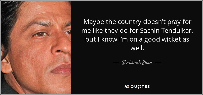 Maybe the country doesn’t pray for me like they do for Sachin Tendulkar, but I know I’m on a good wicket as well. - Shahrukh Khan