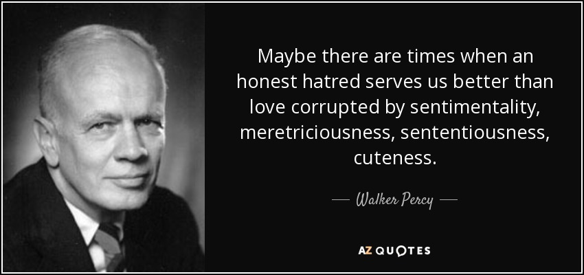 Quizá haya veces en que un odio sincero nos sirva más que un amor corrompido por el sentimentalismo, la meretriz, el sentencioso, la cutrez. - Walker Percy