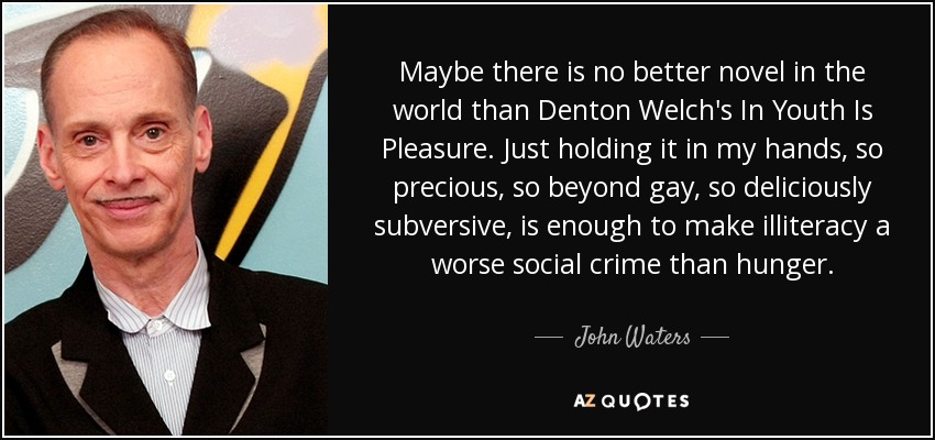 Maybe there is no better novel in the world than Denton Welch's In Youth Is Pleasure. Just holding it in my hands, so precious, so beyond gay, so deliciously subversive, is enough to make illiteracy a worse social crime than hunger. - John Waters