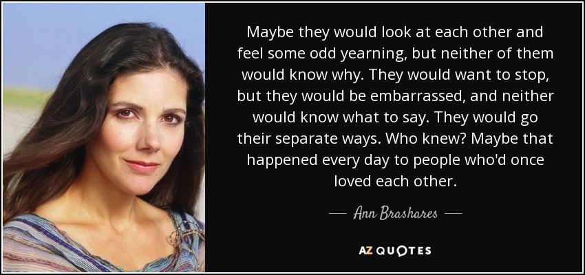 Maybe they would look at each other and feel some odd yearning, but neither of them would know why. They would want to stop, but they would be embarrassed, and neither would know what to say. They would go their separate ways. Who knew? Maybe that happened every day to people who'd once loved each other. - Ann Brashares