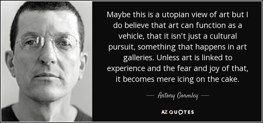 Maybe this is a utopian view of art but I do believe that art can function as a vehicle, that it isn't just a cultural pursuit, something that happens in art galleries. Unless art is linked to experience and the fear and joy of that, it becomes mere icing on the cake. - Antony Gormley