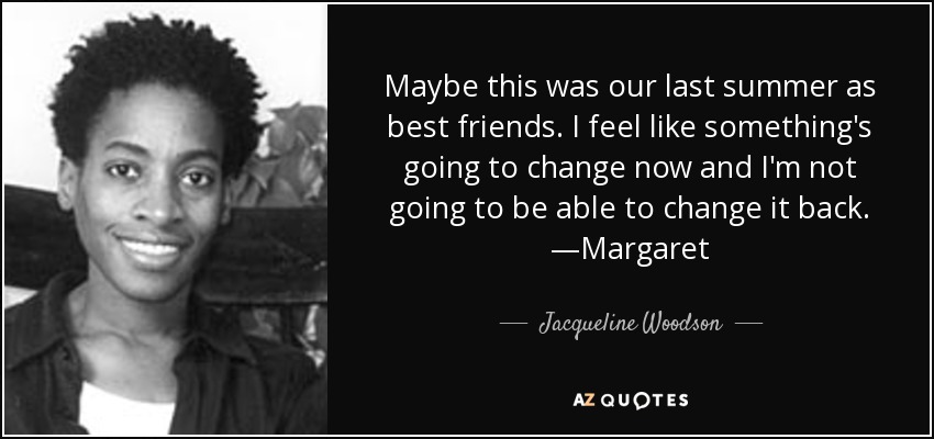 Maybe this was our last summer as best friends. I feel like something's going to change now and I'm not going to be able to change it back. —Margaret - Jacqueline Woodson