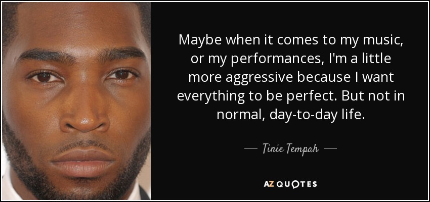 Maybe when it comes to my music, or my performances, I'm a little more aggressive because I want everything to be perfect. But not in normal, day-to-day life. - Tinie Tempah