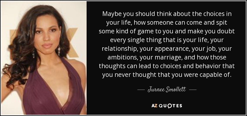 Maybe you should think about the choices in your life, how someone can come and spit some kind of game to you and make you doubt every single thing that is your life, your relationship, your appearance, your job, your ambitions, your marriage, and how those thoughts can lead to choices and behavior that you never thought that you were capable of. - Jurnee Smollett