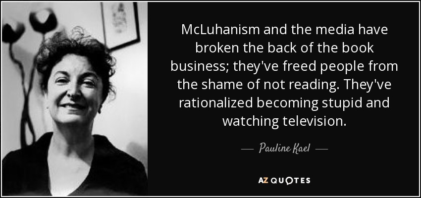 McLuhanism and the media have broken the back of the book business; they've freed people from the shame of not reading. They've rationalized becoming stupid and watching television. - Pauline Kael