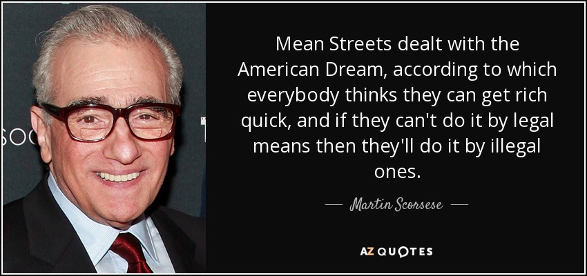 Mean Streets dealt with the American Dream, according to which everybody thinks they can get rich quick, and if they can't do it by legal means then they'll do it by illegal ones. - Martin Scorsese