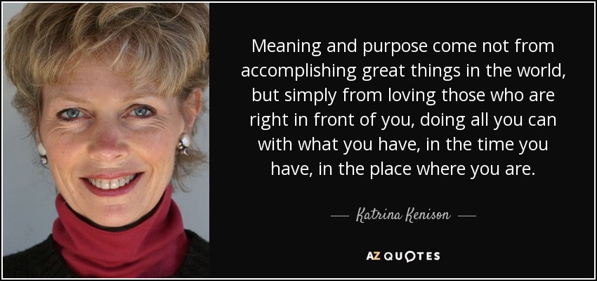 Meaning and purpose come not from accomplishing great things in the world, but simply from loving those who are right in front of you, doing all you can with what you have, in the time you have, in the place where you are. - Katrina Kenison