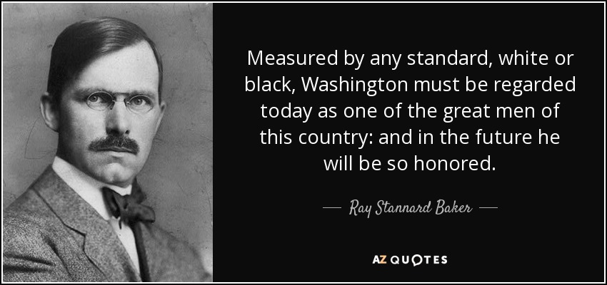Measured by any standard, white or black, Washington must be regarded today as one of the great men of this country: and in the future he will be so honored. - Ray Stannard Baker