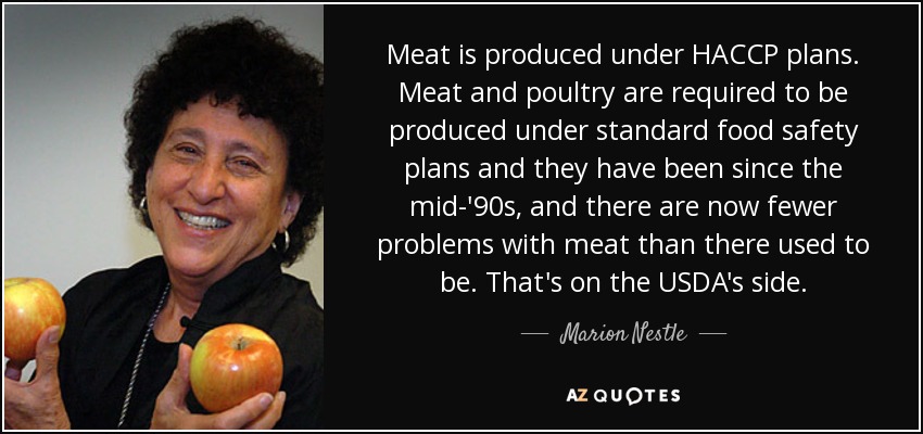 Meat is produced under HACCP plans. Meat and poultry are required to be produced under standard food safety plans and they have been since the mid-'90s, and there are now fewer problems with meat than there used to be. That's on the USDA's side. - Marion Nestle