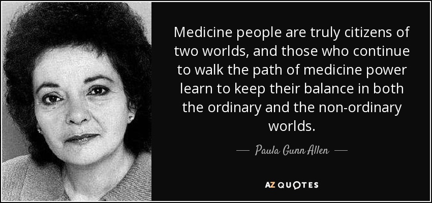 Medicine people are truly citizens of two worlds, and those who continue to walk the path of medicine power learn to keep their balance in both the ordinary and the non-ordinary worlds. - Paula Gunn Allen